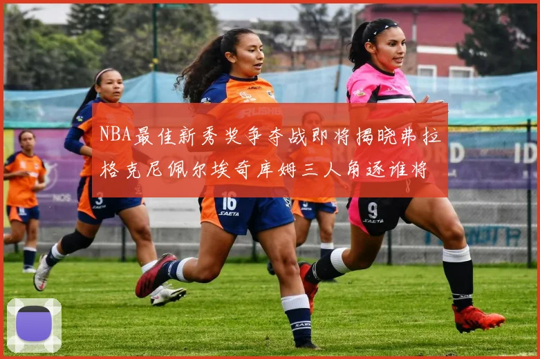 NBA最佳新秀奖争夺战即将揭晓弗拉格克尼佩尔埃奇库姆三人角逐谁将获胜