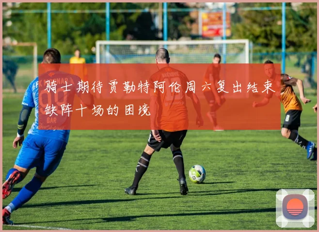 骑士期待贾勒特阿伦周六复出结束缺阵十场的困境
