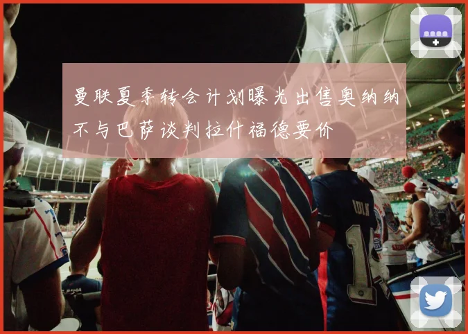 曼联夏季转会计划曝光出售奥纳纳不与巴萨谈判拉什福德要价