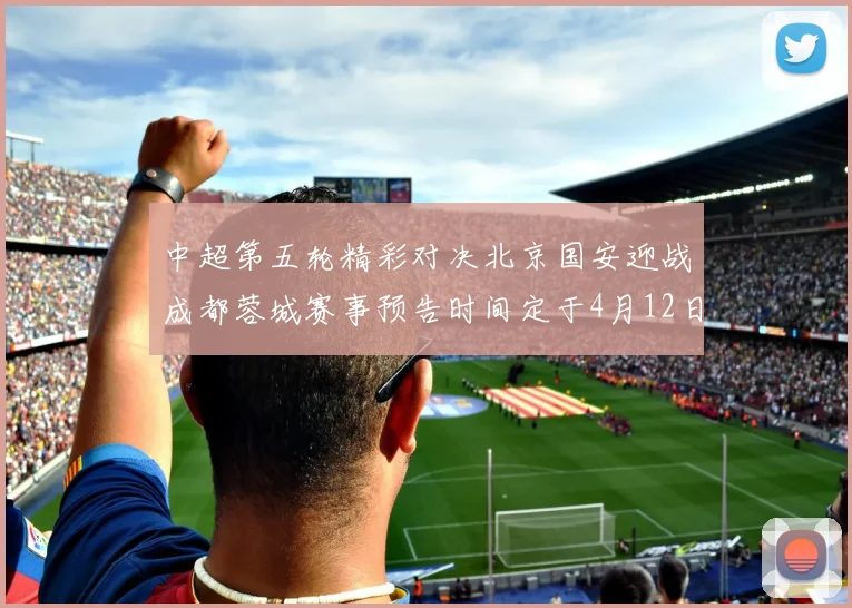 中超第五轮精彩对决北京国安迎战成都蓉城赛事预告时间定于4月12日19点35分