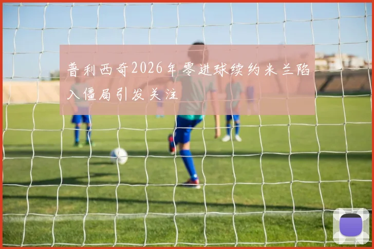 普利西奇2026年零进球续约米兰陷入僵局引发关注