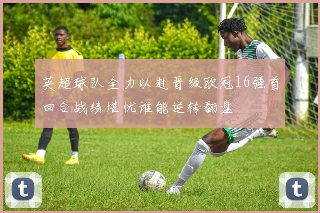 英超球队全力以赴晋级欧冠16强首回合战绩堪忧谁能逆转翻盘