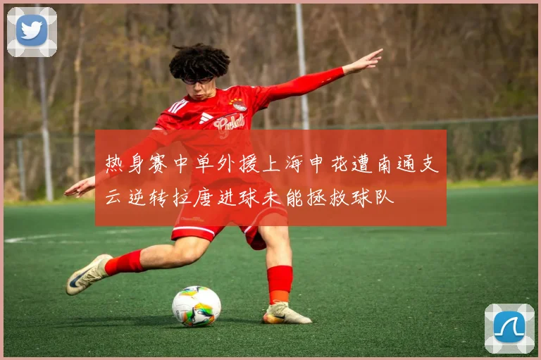 热身赛中单外援上海申花遭南通支云逆转拉唐进球未能拯救球队