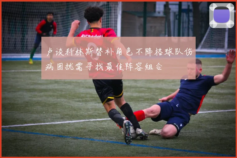 卢谈科林斯替补角色不降格球队伤病困扰需寻找最佳阵容组合