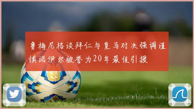 鲁梅尼格谈拜仁与皇马对决强调谨慎诺伊尔被誉为20年最佳引援