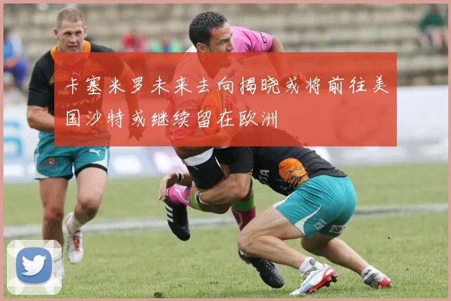 卡塞米罗未来去向揭晓或将前往美国沙特或继续留在欧洲