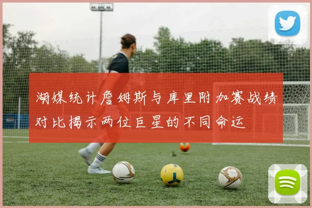 湖媒统计詹姆斯与库里附加赛战绩对比揭示两位巨星的不同命运