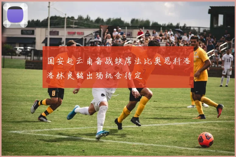 国安赴云南备战缺席法比奥恩科洛洛林良铭出场机会待定