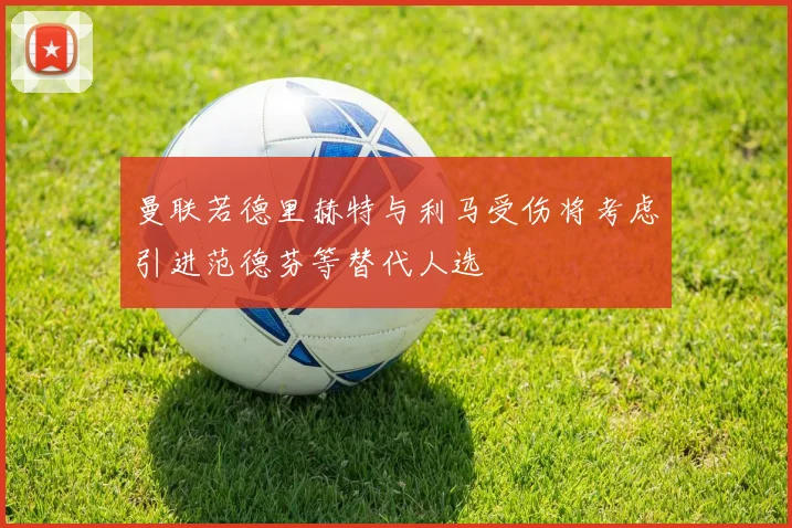 曼联若德里赫特与利马受伤将考虑引进范德芬等替代人选