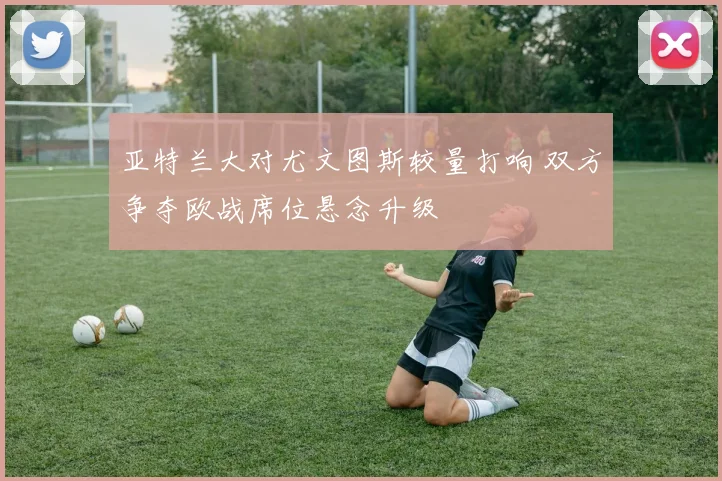 亚特兰大对尤文图斯较量打响 双方争夺欧战席位悬念升级