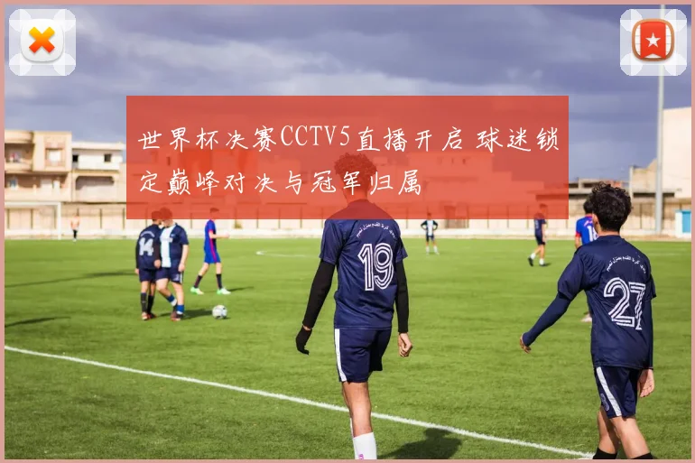世界杯决赛CCTV5直播开启 球迷锁定巅峰对决与冠军归属