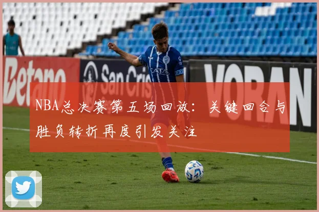 NBA总决赛第五场回放：关键回合与胜负转折再度引发关注