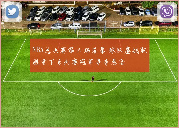 NBA总决赛第六场落幕 球队鏖战取胜拿下系列赛冠军争夺悬念