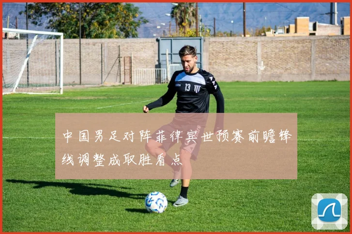中国男足对阵菲律宾世预赛前瞻锋线调整成取胜看点