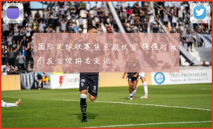 国际足球联赛焦点战收官 强强对话引发后续排名变化