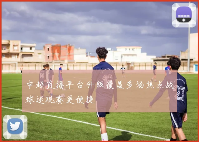 中超直播平台升级覆盖多场焦点战球迷观赛更便捷