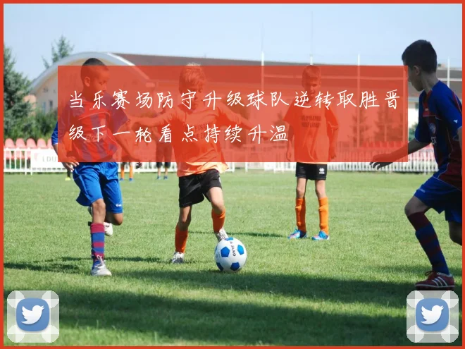 当乐赛场防守升级球队逆转取胜晋级下一轮看点持续升温