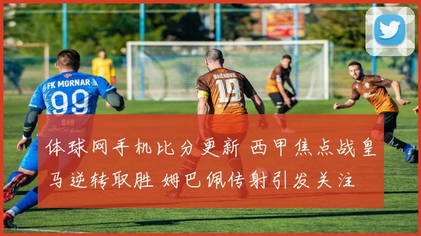 体球网手机比分更新 西甲焦点战皇马逆转取胜 姆巴佩传射引发关注