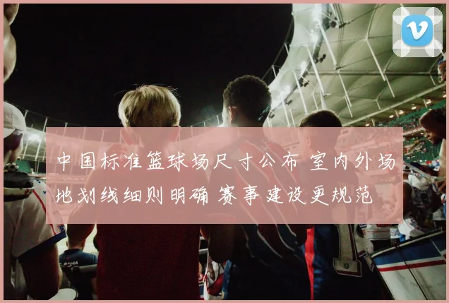 中国标准篮球场尺寸公布 室内外场地划线细则明确 赛事建设更规范