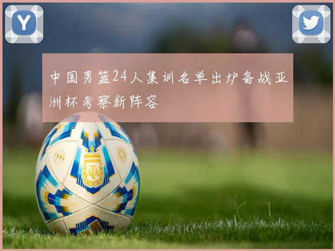 中国男篮24人集训名单出炉备战亚洲杯考察新阵容