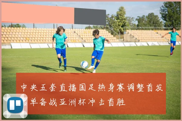 中央五套直播国足热身赛调整首发名单备战亚洲杯冲击首胜