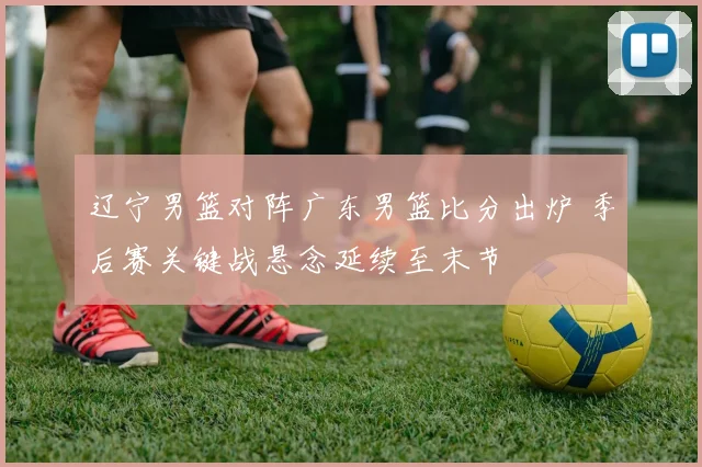 辽宁男篮对阵广东男篮比分出炉 季后赛关键战悬念延续至末节