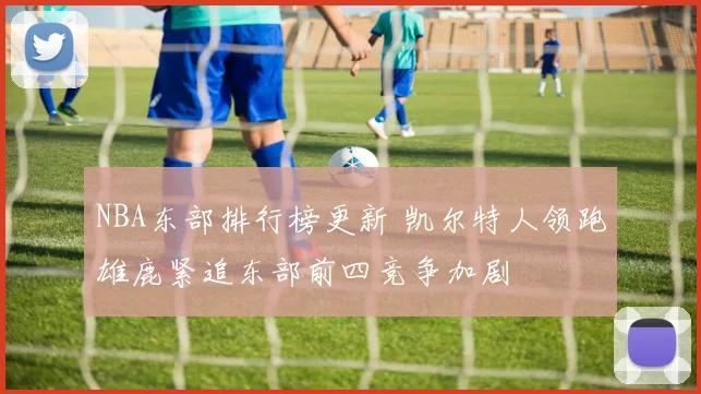 NBA东部排行榜更新 凯尔特人领跑雄鹿紧追东部前四竞争加剧