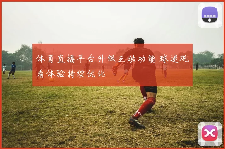 体育直播平台升级互动功能 球迷观看体验持续优化