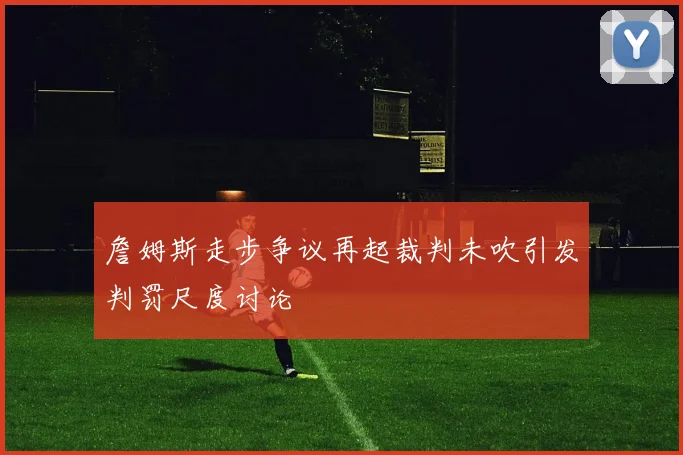 詹姆斯走步争议再起裁判未吹引发判罚尺度讨论