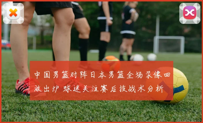 中国男篮对阵日本男篮全场录像回放出炉 球迷关注赛后技战术分析