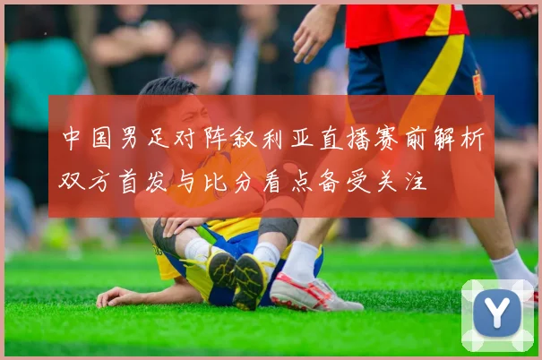 中国男足对阵叙利亚直播赛前解析双方首发与比分看点备受关注
