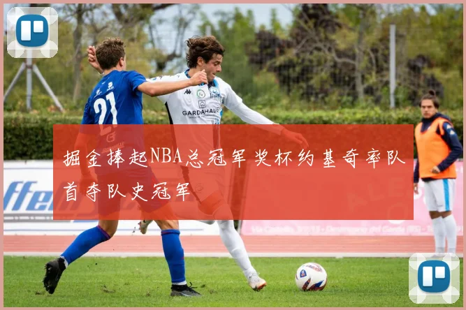 掘金捧起NBA总冠军奖杯约基奇率队首夺队史冠军