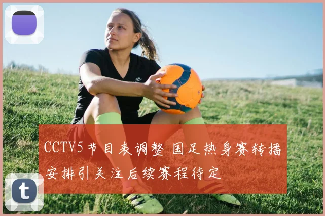 CCTV5节目表调整 国足热身赛转播安排引关注后续赛程待定