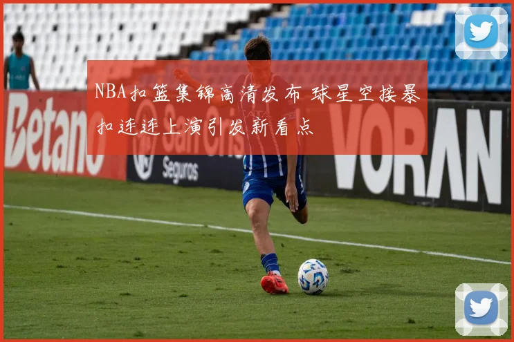 NBA扣篮集锦高清发布 球星空接暴扣连连上演引发新看点